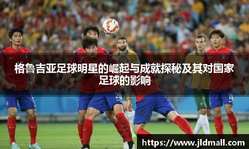 格鲁吉亚足球明星的崛起与成就探秘及其对国家足球的影响