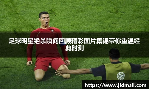 足球明星绝杀瞬间回顾精彩图片集锦带你重温经典时刻